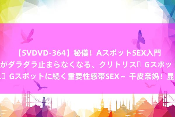 【SVDVD-364】秘儀！AスポットSEX入門 ～刺激した瞬間から愛液がダラダラ止まらなくなる、クリトリス・Gスポットに続く重要性感帯SEX～ 干皮亲妈！显嫩回春就靠它