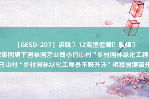 【GESD-207】浜哄12浜恒偍銉倝銉兂銉€銉笺儵銉炽儔 康旅集团旗下园林园艺公司小白山村“乡村园林绿化工程景不雅升迁”相貌圆满请托