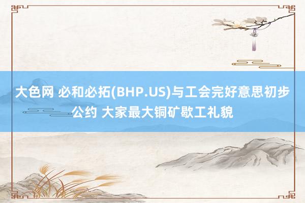 大色网 必和必拓(BHP.US)与工会完好意思初步公约 大家最大铜矿歇工礼貌