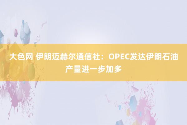 大色网 伊朗迈赫尔通信社：OPEC发达伊朗石油产量进一步加多