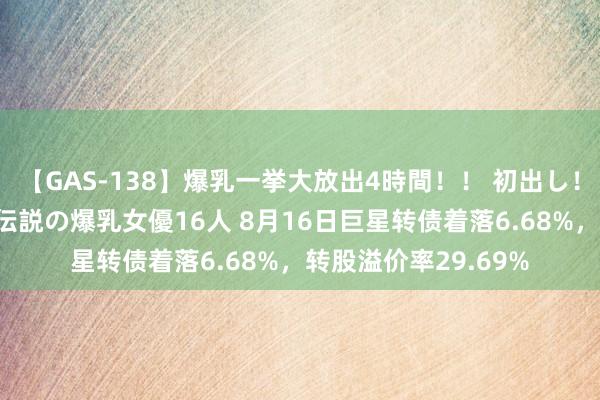 【GAS-138】爆乳一挙大放出4時間！！ 初出し！すべて撮り下ろし 伝説の爆乳女優16人 8月16日巨星转债着落6.68%，转股溢价率29.69%