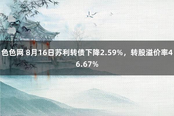 色色网 8月16日苏利转债下降2.59%，转股溢价率46.67%