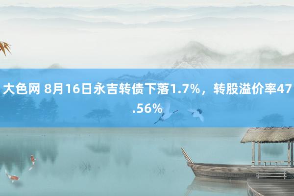 大色网 8月16日永吉转债下落1.7%，转股溢价率47.56%