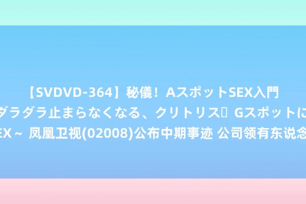 【SVDVD-364】秘儀！AスポットSEX入門 ～刺激した瞬間から愛液がダラダラ止まらなくなる、クリトリス・Gスポットに続く重要性感帯SEX～ 凤凰卫视(02008)公布中期事迹 公司领有东说念主应占死亡约1.84亿港元 同比加多42.8%