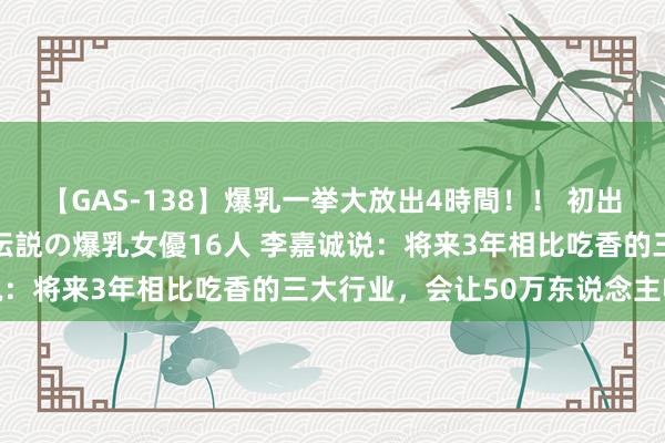 【GAS-138】爆乳一挙大放出4時間！！ 初出し！すべて撮り下ろし 伝説の爆乳女優16人 李嘉诚说：将来3年相比吃香的三大行业，会让50万东说念主收效