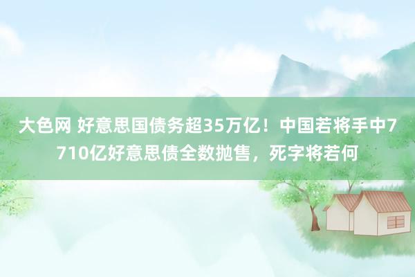 大色网 好意思国债务超35万亿！中国若将手中7710亿好意思债全数抛售，死字将若何