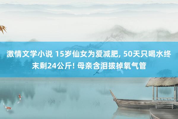 激情文学小说 15岁仙女为爱减肥， 50天只喝水终末剩24公斤! 母亲含泪拔掉氧气管