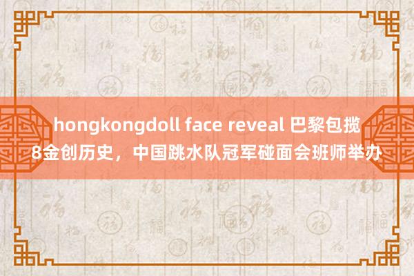 hongkongdoll face reveal 巴黎包揽8金创历史，中国跳水队冠军碰面会班师举办