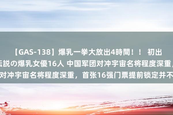 【GAS-138】爆乳一挙大放出4時間！！ 初出し！すべて撮り下ろし 伝説の爆乳女優16人 中国军团对冲宇宙名将程度深重，首张16强门票提前锁定并不豪恣
