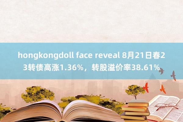 hongkongdoll face reveal 8月21日春23转债高涨1.36%，转股溢价率38.61%