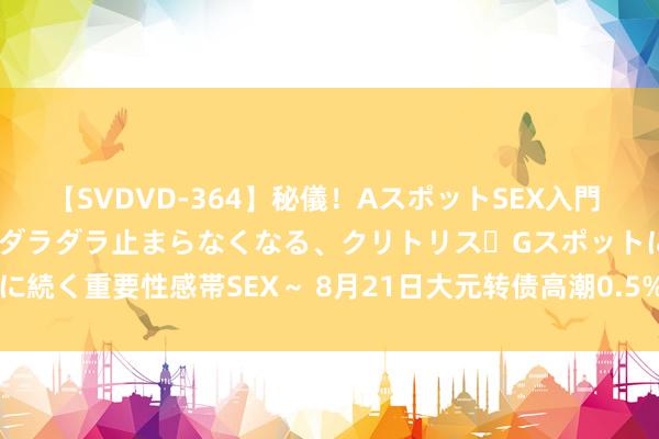 【SVDVD-364】秘儀！AスポットSEX入門 ～刺激した瞬間から愛液がダラダラ止まらなくなる、クリトリス・Gスポットに続く重要性感帯SEX～ 8月21日大元转债高潮0.5%，转股溢价率33.58%