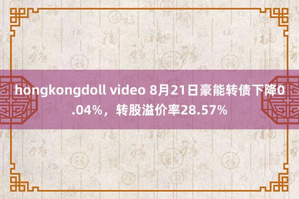 hongkongdoll video 8月21日豪能转债下降0.04%，转股溢价率28.57%