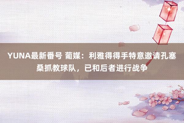 YUNA最新番号 葡媒：利雅得得手特意邀请孔塞桑抓教球队，已和后者进行战争