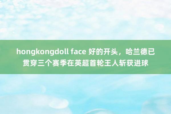 hongkongdoll face 好的开头，哈兰德已贯穿三个赛季在英超首轮王人斩获进球