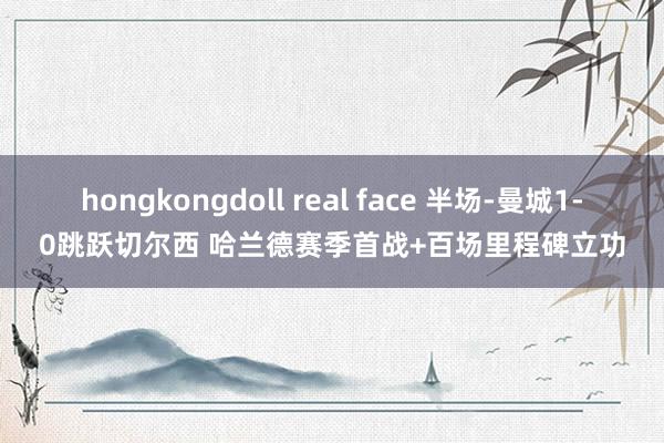 hongkongdoll real face 半场-曼城1-0跳跃切尔西 哈兰德赛季首战+百场里程碑立功