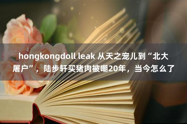 hongkongdoll leak 从天之宠儿到“北大屠户”，陆步轩买猪肉被嘲20年，当今怎么了