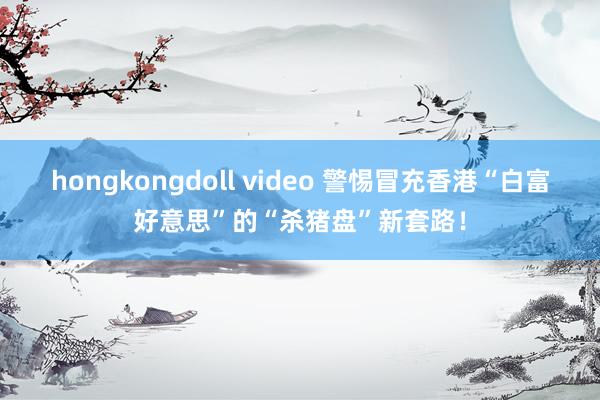 hongkongdoll video 警惕冒充香港“白富好意思”的“杀猪盘”新套路！