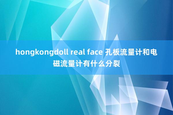 hongkongdoll real face 孔板流量计和电磁流量计有什么分裂