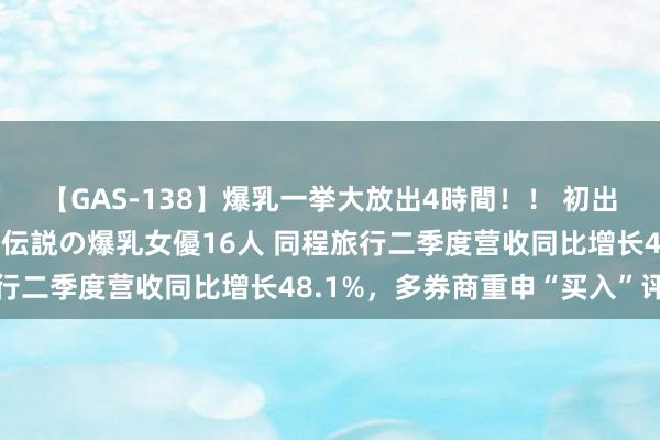 【GAS-138】爆乳一挙大放出4時間！！ 初出し！すべて撮り下ろし 伝説の爆乳女優16人 同程旅行二季度营收同比增长48.1%，多券商重申“买入”评级