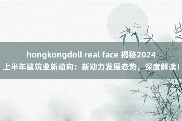 hongkongdoll real face 揭秘2024上半年建筑业新动向：新动力发展态势，深度解读！