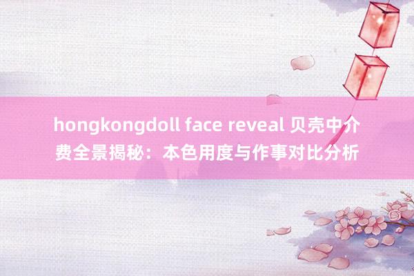 hongkongdoll face reveal 贝壳中介费全景揭秘：本色用度与作事对比分析