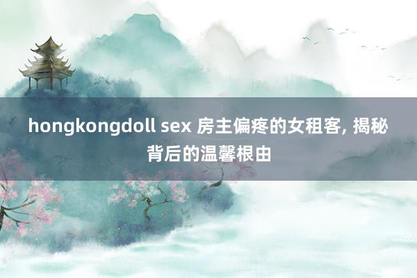 hongkongdoll sex 房主偏疼的女租客， 揭秘背后的温馨根由