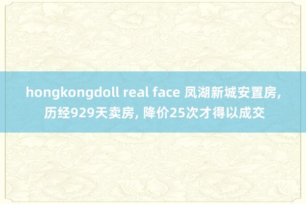 hongkongdoll real face 凤湖新城安置房， 历经929天卖房， 降价25次才得以成交