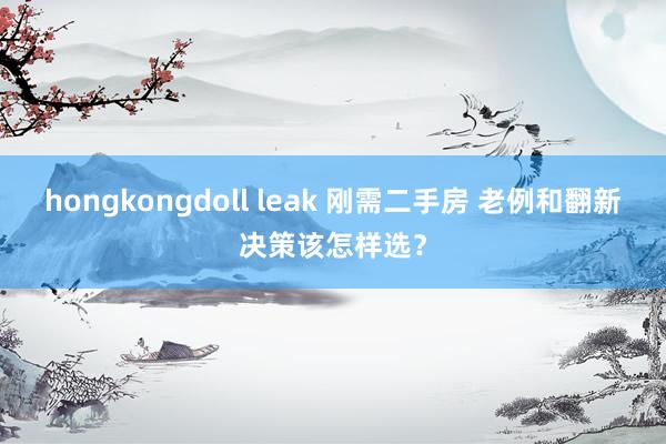 hongkongdoll leak 刚需二手房 老例和翻新决策该怎样选？