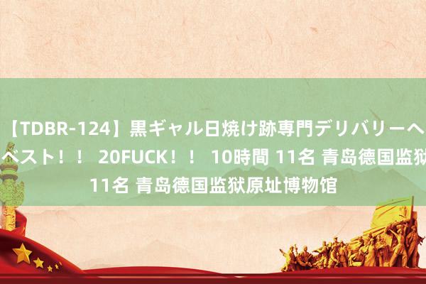 【TDBR-124】黒ギャル日焼け跡専門デリバリーヘルス チョーベスト！！ 20FUCK！！ 10時間 11名 青岛德国监狱原址博物馆