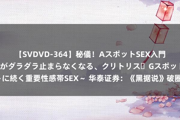 【SVDVD-364】秘儀！AスポットSEX入門 ～刺激した瞬間から愛液がダラダラ止まらなくなる、クリトリス・Gスポットに続く重要性感帯SEX～ 华泰证券：《黑据说》破圈 或为游戏行业带来新机遇