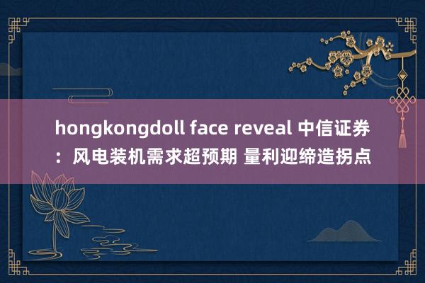 hongkongdoll face reveal 中信证券：风电装机需求超预期 量利迎缔造拐点