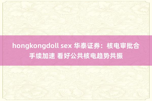 hongkongdoll sex 华泰证券：核电审批合手续加速 看好公共核电趋势共振