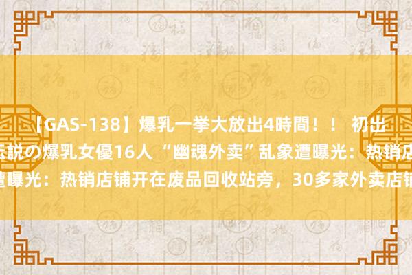 【GAS-138】爆乳一挙大放出4時間！！ 初出し！すべて撮り下ろし 伝説の爆乳女優16人 “幽魂外卖”乱象遭曝光：热销店铺开在废品回收站旁，30多家外卖店铺共用一张牌照