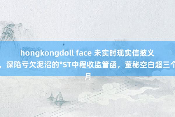 hongkongdoll face 未实时现实信披义务，深陷亏欠泥沼的*ST中程收监管函，董秘空白超三个月