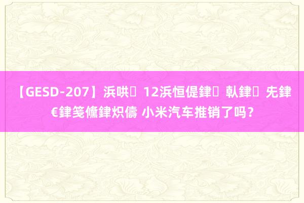 【GESD-207】浜哄12浜恒偍銉倝銉兂銉€銉笺儵銉炽儔 小米汽车推销了吗？