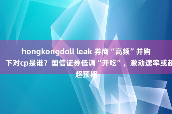 hongkongdoll leak 券商“高频”并购来袭，下对cp是谁？国信证券低调“开吃”，激动速率或超预期