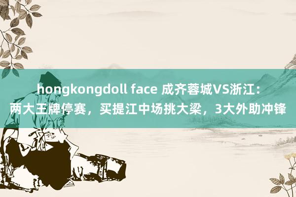 hongkongdoll face 成齐蓉城VS浙江：两大王牌停赛，买提江中场挑大梁，3大外助冲锋