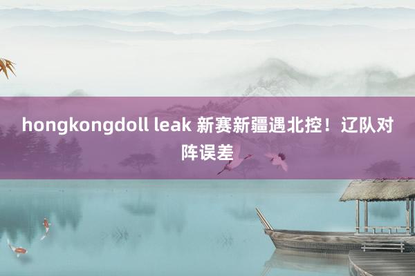 hongkongdoll leak 新赛新疆遇北控！辽队对阵误差