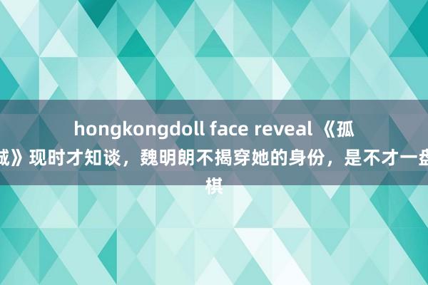 hongkongdoll face reveal 《孤战迷城》现时才知谈，魏明朗不揭穿她的身份，是不才一盘大棋