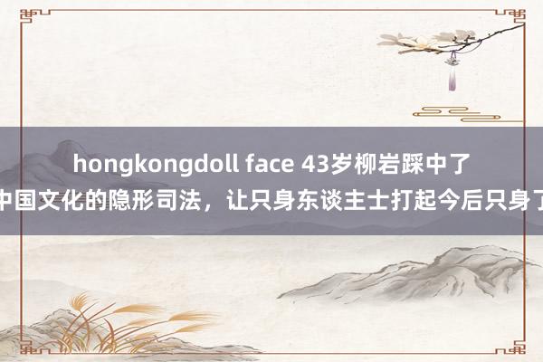 hongkongdoll face 43岁柳岩踩中了中国文化的隐形司法，让只身东谈主士打起今后只身了