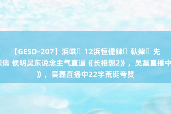 【GESD-207】浜哄12浜恒偍銉倝銉兂銉€銉笺儵銉炽儔 侯明昊东说念主气直逼《长相想2》，吴磊直播中22字荒诞夸赞