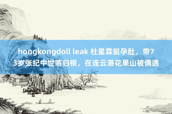 hongkongdoll leak 杜星霖挺孕肚，带73岁张纪中世落归根，在连云港花果山被偶遇