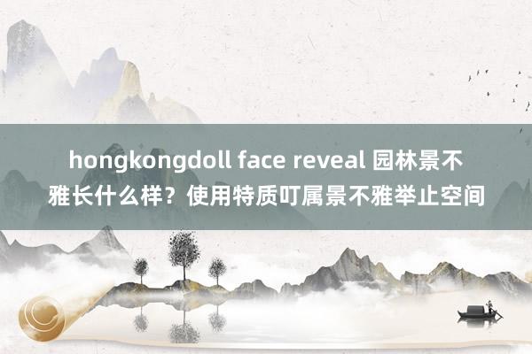 hongkongdoll face reveal 园林景不雅长什么样？使用特质叮属景不雅举止空间