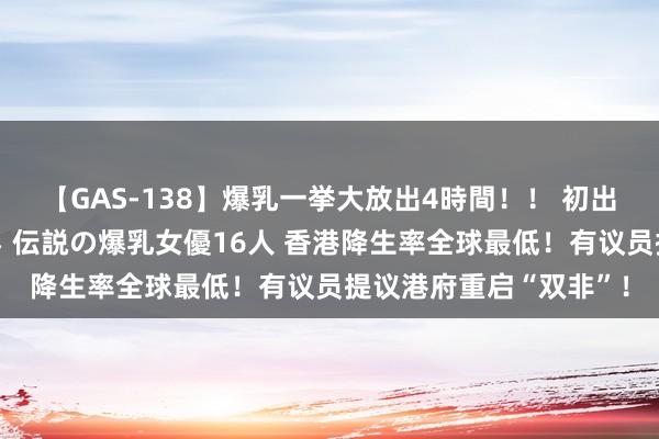 【GAS-138】爆乳一挙大放出4時間！！ 初出し！すべて撮り下ろし 伝説の爆乳女優16人 香港降生率全球最低！有议员提议港府重启“双非”！