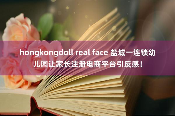 hongkongdoll real face 盐城一连锁幼儿园让家长注册电商平台引反感！