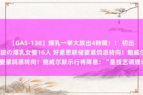 【GAS-138】爆乳一挙大放出4時間！！ 初出し！すべて撮り下ろし 伝説の爆乳女優16人 好意思联储要紧鸽派转向！鲍威尔默示行将降息：“是技艺调理计谋了”