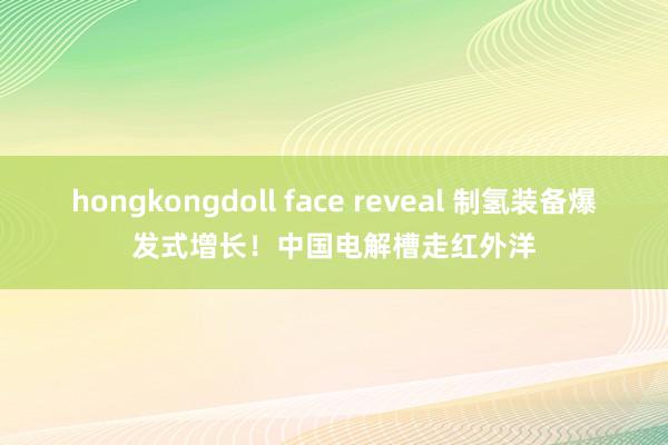 hongkongdoll face reveal 制氢装备爆发式增长！中国电解槽走红外洋