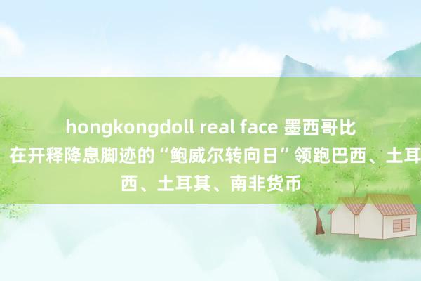 hongkongdoll real face 墨西哥比索涨超2.1%，在开释降息脚迹的“鲍威尔转向日”领跑巴西、土耳其、南非货币