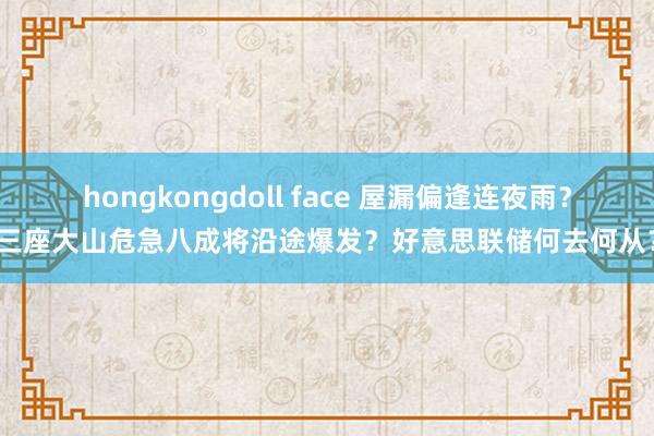 hongkongdoll face 屋漏偏逢连夜雨？三座大山危急八成将沿途爆发？好意思联储何去何从？