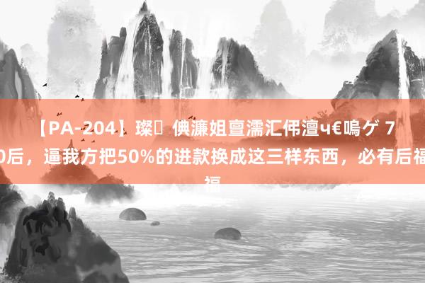 【PA-204】璨倎濂姐亶濡汇伄澶ч€嗚ゲ 70后，逼我方把50%的进款换成这三样东西，必有后福